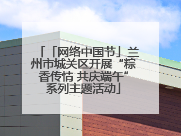 「网络中国节」兰州市城关区开展“粽香传情 共庆端午”系列主题活动