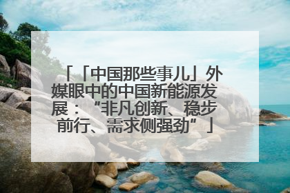 「中国那些事儿」外媒眼中的中国新能源发展：“非凡创新、稳步前行、需求侧强劲”