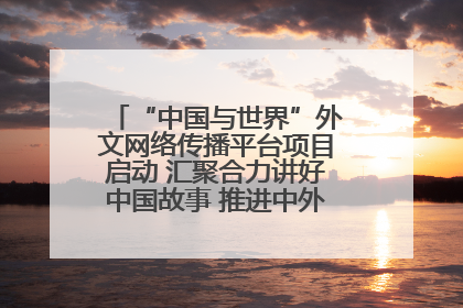 “中国与世界”外文网络传播平台项目启动 汇聚合力讲好中国故事 推进中外文明交流互鉴