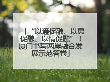 “以通促融、以惠促融、以情促融”！厦门书写两岸融合发展示范答卷