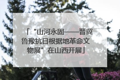 “山河永固——晋冀鲁豫抗日根据地革命文物展”在山西开展