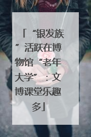 “银发族”活跃在博物馆“老年大学”：文博课堂乐趣多