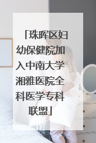 珠晖区妇幼保健院加入中南大学湘雅医院全科医学专科联盟