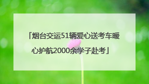 烟台交运51辆爱心送考车暖心护航2000余学子赴考