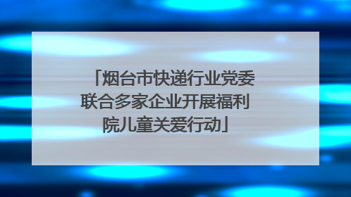 烟台市快递行业党委联合多家企业开展福利院儿童关爱行动