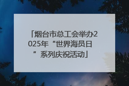 烟台市总工会举办2025年“世界海员日”系列庆祝活动