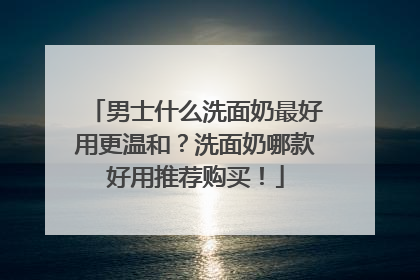 男士什么洗面奶最好用更温和？洗面奶哪款好用推荐购买！