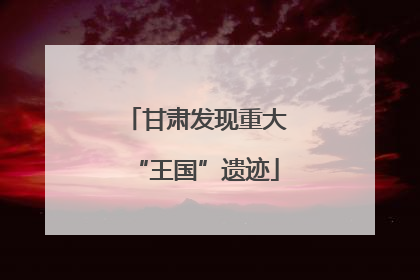 甘肃发现重大“王国”遗迹
