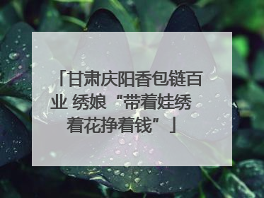 甘肃庆阳香包链百业 绣娘“带着娃绣着花挣着钱”