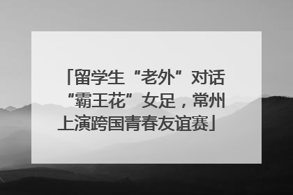 留学生“老外”对话“霸王花”女足，常州上演跨国青春友谊赛