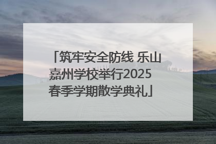 筑牢安全防线 乐山嘉州学校举行2025春季学期散学典礼