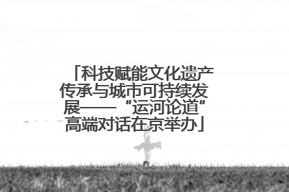 科技赋能文化遗产传承与城市可持续发展——“运河论道”高端对话在京举办