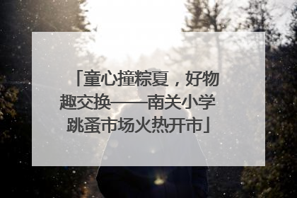 童心撞粽夏，好物趣交换——南关小学跳蚤市场火热开市