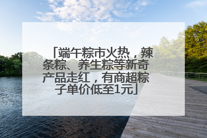 端午粽市火热，辣条粽、养生粽等新奇产品走红，有商超粽子单价低至1元