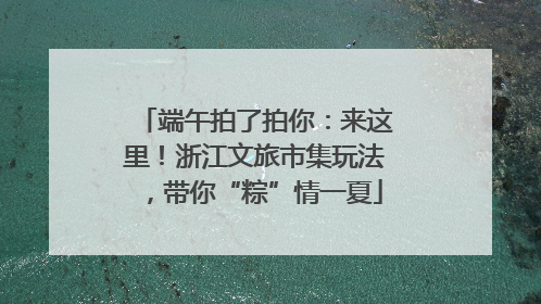 端午拍了拍你：来这里！浙江文旅市集玩法，带你“粽”情一夏