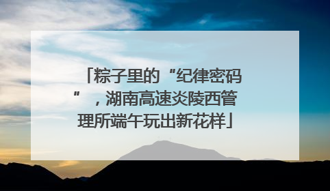 粽子里的“纪律密码”，湖南高速炎陵西管理所端午玩出新花样