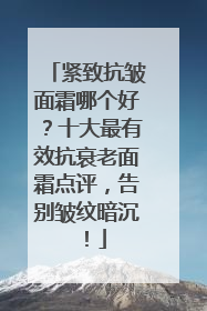紧致抗皱面霜哪个好？十大最有效抗衰老面霜点评，告别皱纹暗沉！