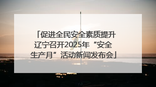 促进全民安全素质提升 辽宁召开2025年“安全生产月”活动新闻发布会