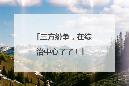三方纷争，在综治中心了了！