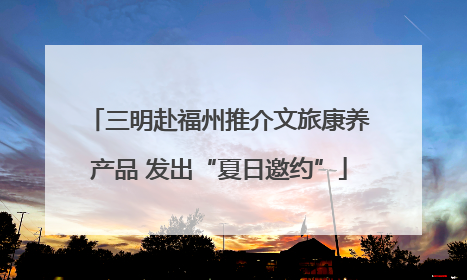 三明赴福州推介文旅康养产品 发出“夏日邀约”