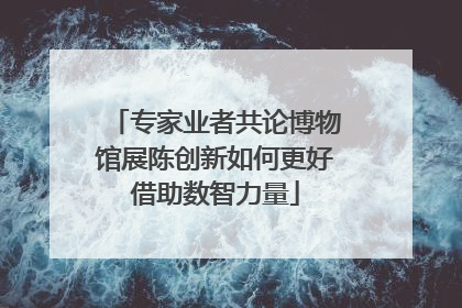 专家业者共论博物馆展陈创新如何更好借助数智力量
