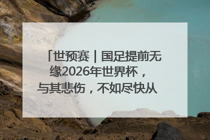 世预赛｜国足提前无缘2026年世界杯，与其悲伤，不如尽快从选帅开始重建