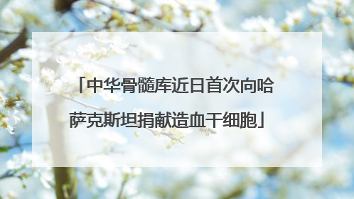 中华骨髓库近日首次向哈萨克斯坦捐献造血干细胞