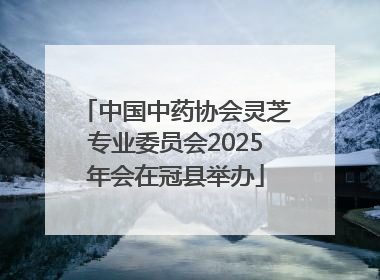 中国中药协会灵芝专业委员会2025年会在冠县举办