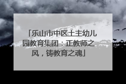 乐山市中区土主幼儿园教育集团：正教师之风，铸教育之魂