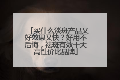 买什么淡斑产品又好效果又快？好用不后悔，祛斑有效十大高性价比品牌