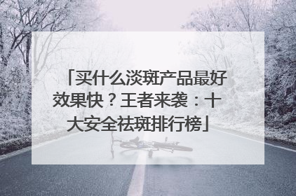 买什么淡斑产品最好效果快？王者来袭：十大安全祛斑排行榜