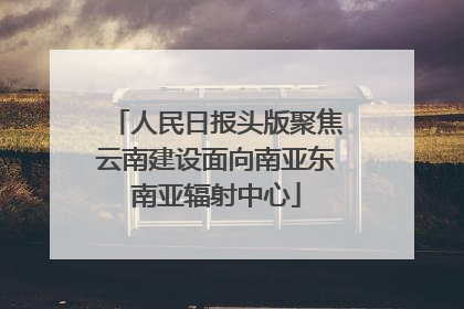 人民日报头版聚焦云南建设面向南亚东南亚辐射中心