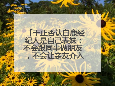 于正否认白鹿经纪人是自己表妹：不会跟同事做朋友，不会让亲友介入到我的工作