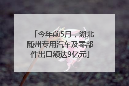 今年前5月，湖北随州专用汽车及零部件出口额达9亿元