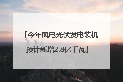 今年风电光伏发电装机预计新增2.8亿千瓦