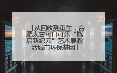 从回收到重生：合肥太古可口可乐“瓶启新纪元”艺术展激活城市环保基因