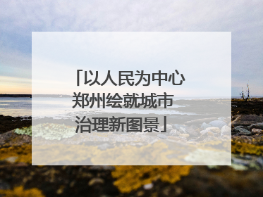 以人民为中心 郑州绘就城市治理新图景