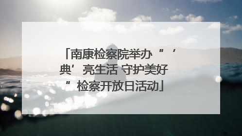 南康检察院举办“‘典’亮生活 守护美好”检察开放日活动