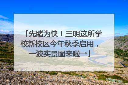 先睹为快！三明这所学校新校区今年秋季启用，一波实景图来啦→