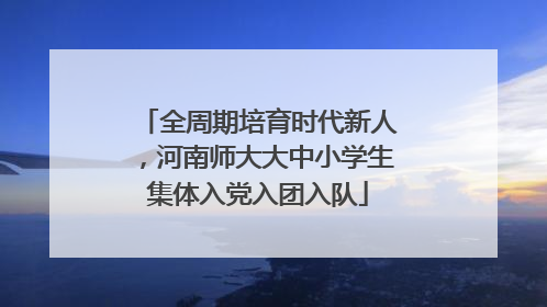 全周期培育时代新人，河南师大大中小学生集体入党入团入队