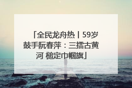 全民龙舟热丨59岁鼓手阮春萍：三擂古黄河 槌定巾帼旗