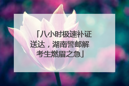 八小时极速补证送达，湖南警邮解考生燃眉之急