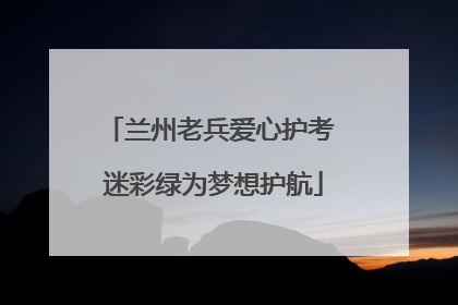 兰州老兵爱心护考 迷彩绿为梦想护航