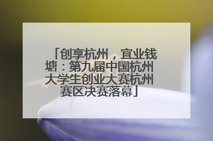 创享杭州，宜业钱塘：第九届中国杭州大学生创业大赛杭州赛区决赛落幕
