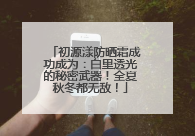 初源漾防晒霜成功成为：白里透光的秘密武器！全夏秋冬都无敌！