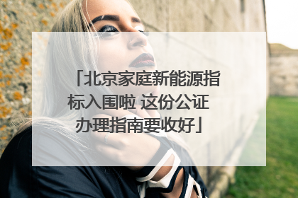 北京家庭新能源指标入围啦 这份公证办理指南要收好