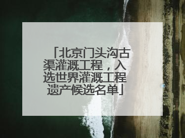 北京门头沟古渠灌溉工程，入选世界灌溉工程遗产候选名单