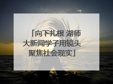 向下扎根 湖师大新闻学子用镜头聚焦社会现实