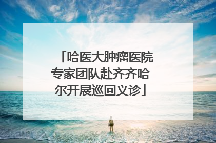 哈医大肿瘤医院专家团队赴齐齐哈尔开展巡回义诊
