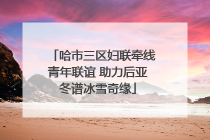 哈市三区妇联牵线青年联谊 助力后亚冬谱冰雪奇缘